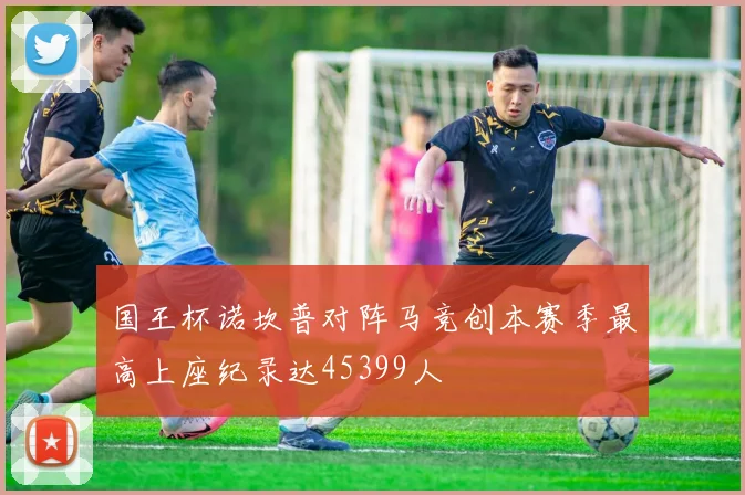 国王杯诺坎普对阵马竞创本赛季最高上座纪录达45399人
