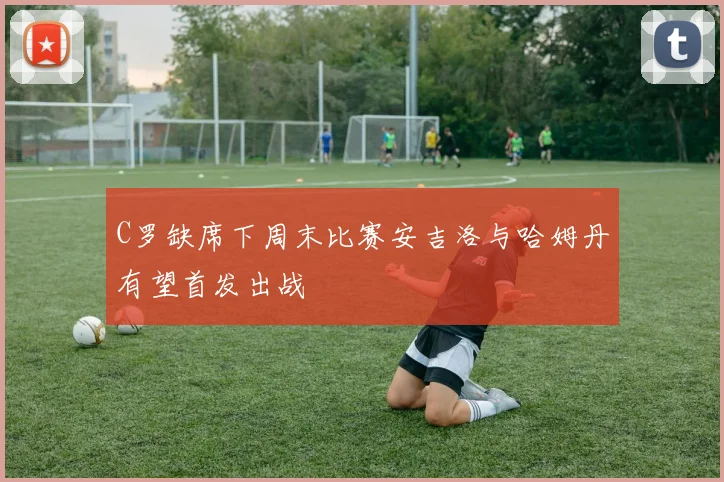 C罗缺席下周末比赛安吉洛与哈姆丹有望首发出战