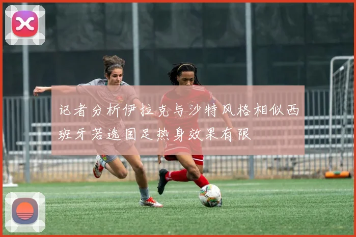 记者分析伊拉克与沙特风格相似西班牙若选国足热身效果有限