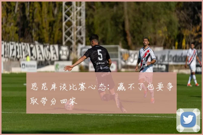 恩昆库谈比赛心态：赢不了也要争取带分回家