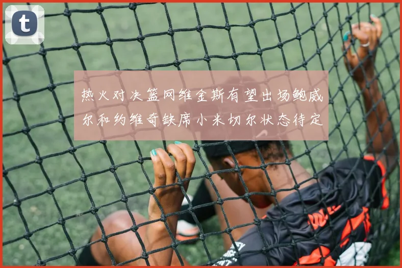 热火对决篮网维金斯有望出场鲍威尔和约维奇缺席小米切尔状态待定