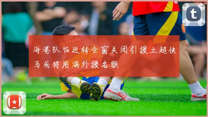 海港队临近转会窗关闭引援土超快马或将用满外援名额