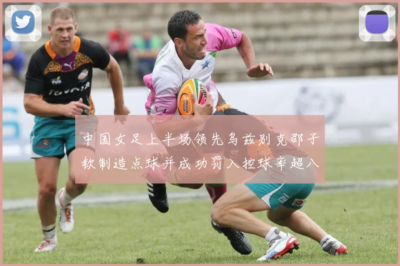 中国女足上半场领先乌兹别克邵子钦制造点球并成功罚入控球率超八成