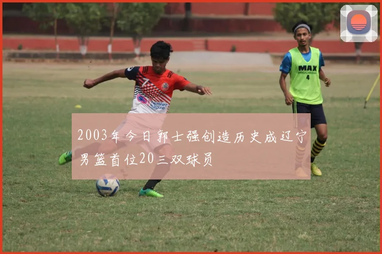2003年今日郭士强创造历史成辽宁男篮首位20三双球员