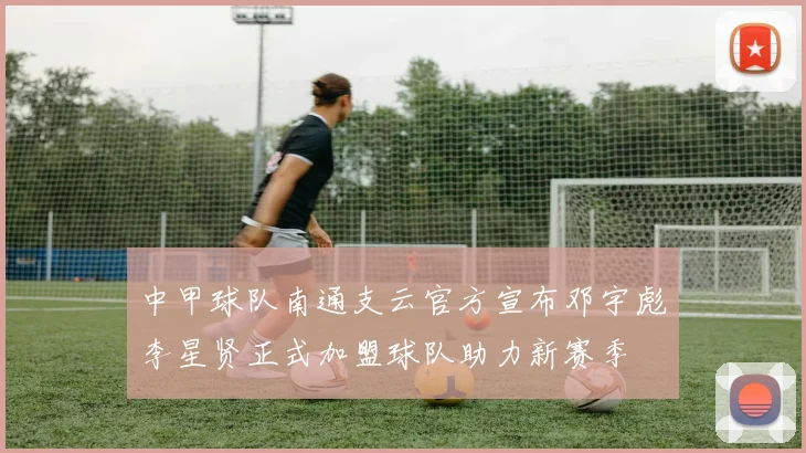 中甲球队南通支云官方宣布邓宇彪李星贤正式加盟球队助力新赛季