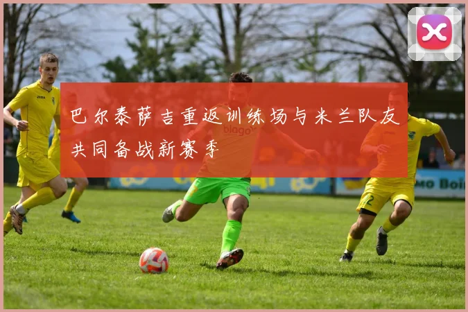 巴尔泰萨吉重返训练场与米兰队友共同备战新赛季