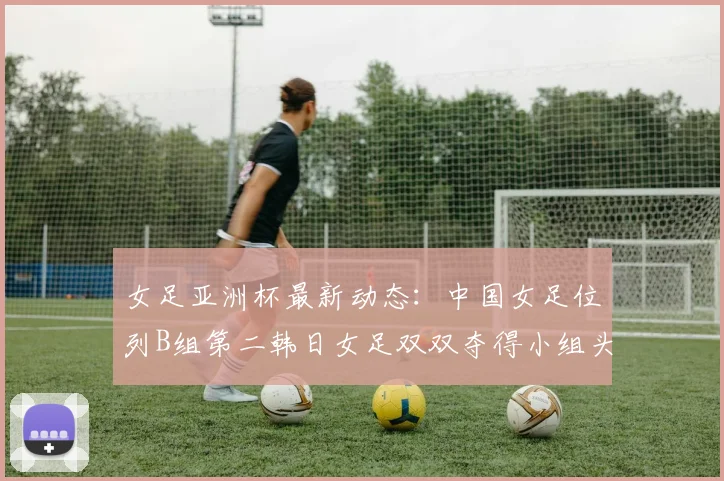 女足亚洲杯最新动态：中国女足位列B组第二韩日女足双双夺得小组头名