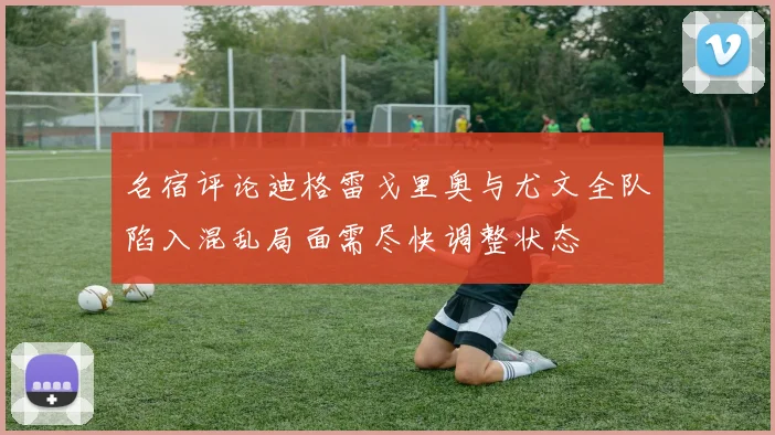 名宿评论迪格雷戈里奥与尤文全队陷入混乱局面需尽快调整状态