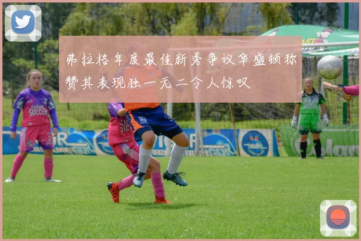 弗拉格年度最佳新秀争议华盛顿称赞其表现独一无二令人惊叹