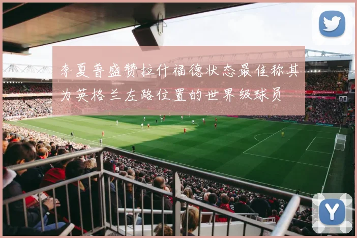 李夏普盛赞拉什福德状态最佳称其为英格兰左路位置的世界级球员