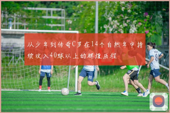 从少年到传奇C罗在14个自然年中持续攻入40球以上的辉煌历程