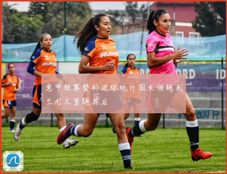 意甲联赛替补进球统计国米领跑米兰尤文紧随其后