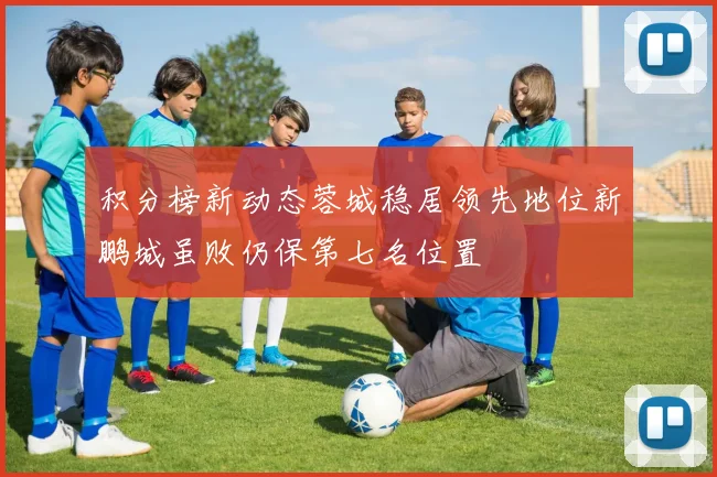 积分榜新动态蓉城稳居领先地位新鹏城虽败仍保第七名位置