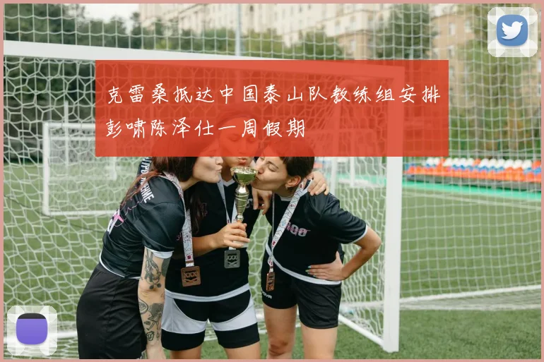 克雷桑抵达中国泰山队教练组安排彭啸陈泽仕一周假期