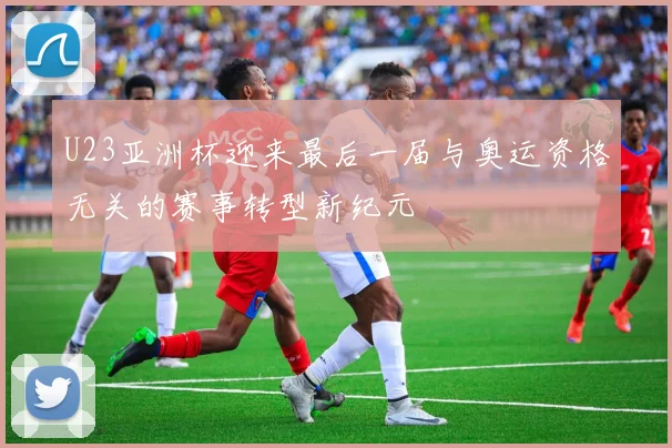 U23亚洲杯迎来最后一届与奥运资格无关的赛事转型新纪元