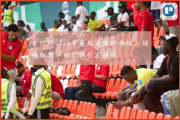 舍什科2026年英超进球效率惊人超越凯恩和姆巴佩引发热议