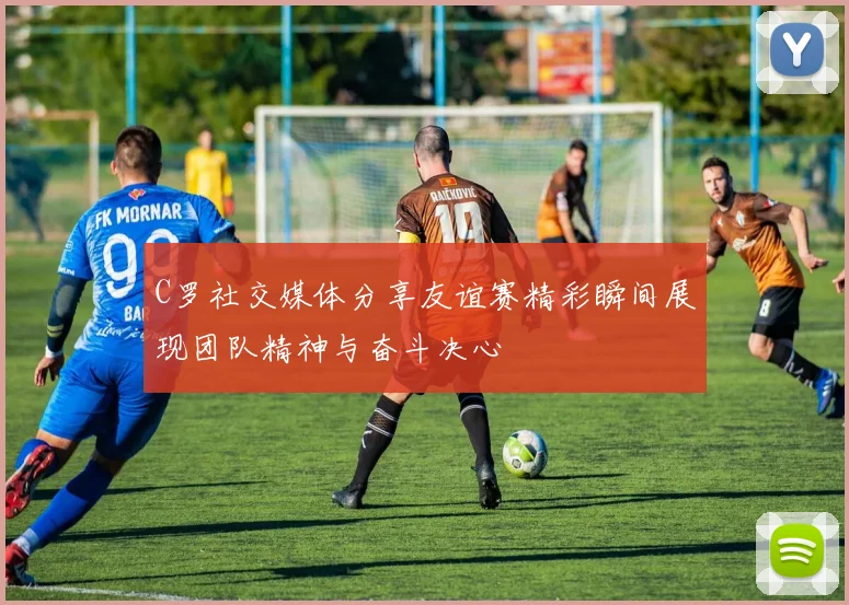 C罗社交媒体分享友谊赛精彩瞬间展现团队精神与奋斗决心